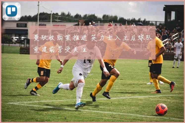 曼联收购案推进 英力士入主后球队重建前景受关注