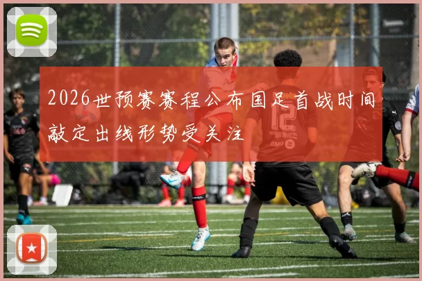 2026世预赛赛程公布国足首战时间敲定出线形势受关注