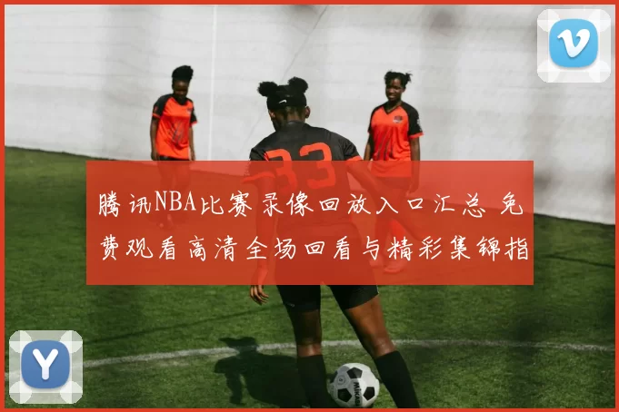 腾讯NBA比赛录像回放入口汇总 免费观看高清全场回看与精彩集锦指南