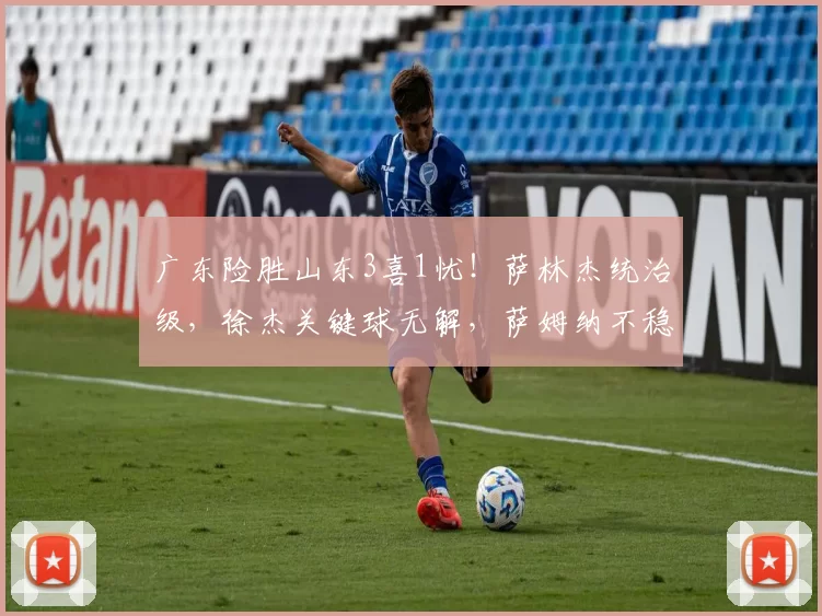 广东险胜山东3喜1忧！萨林杰统治级，徐杰关键球无解，萨姆纳不稳