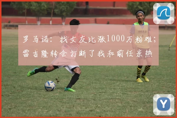 罗马诺：找女友比涨1000万粉难；雷吉隆转会打断了我和前任亲热