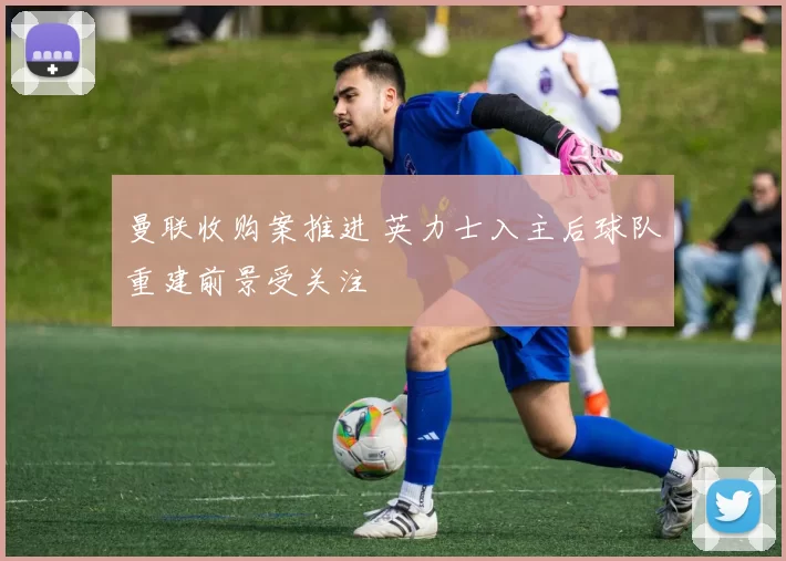 曼联收购案推进 英力士入主后球队重建前景受关注