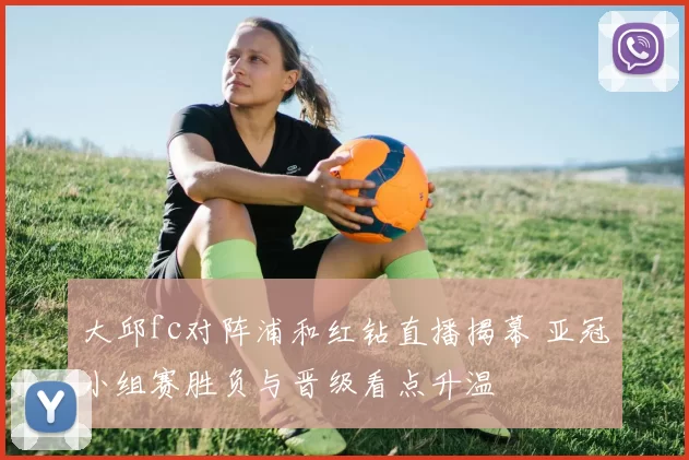 大邱fc对阵浦和红钻直播揭幕 亚冠小组赛胜负与晋级看点升温