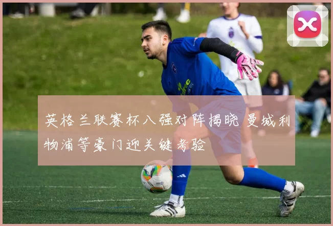英格兰联赛杯八强对阵揭晓 曼城利物浦等豪门迎关键考验