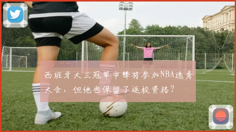 西班牙大三冠军中锋将参加NBA选秀大会，但他也保留了返校资格？