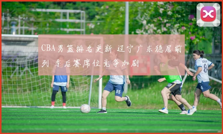 CBA男篮排名更新 辽宁广东稳居前列 季后赛席位竞争加剧