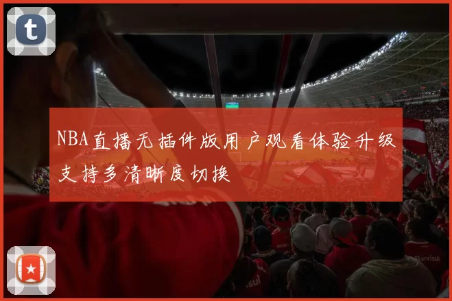 NBA直播无插件版用户观看体验升级支持多清晰度切换