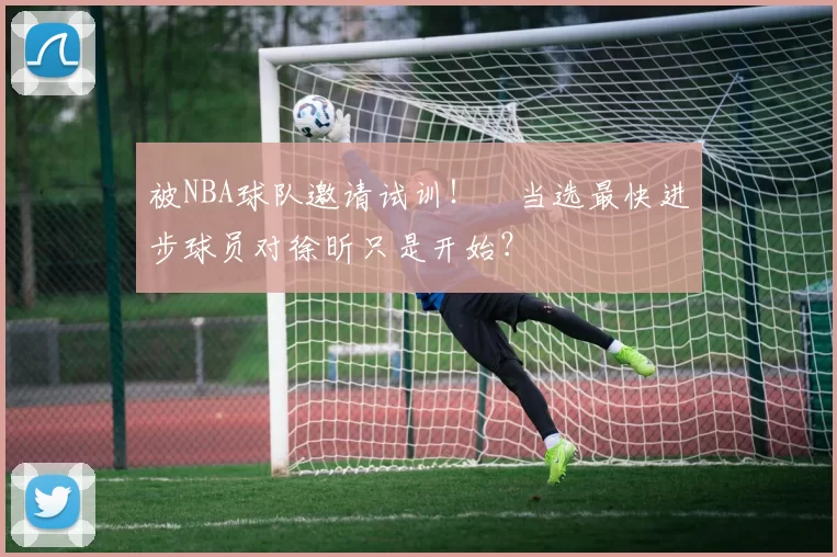 被NBA球队邀请试训！​当选最快进步球员对徐昕只是开始？