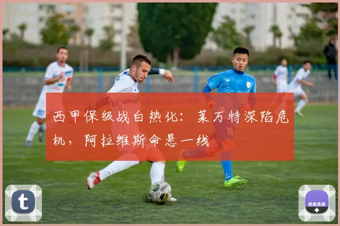 西甲保级战白热化：莱万特深陷危机，阿拉维斯命悬一线