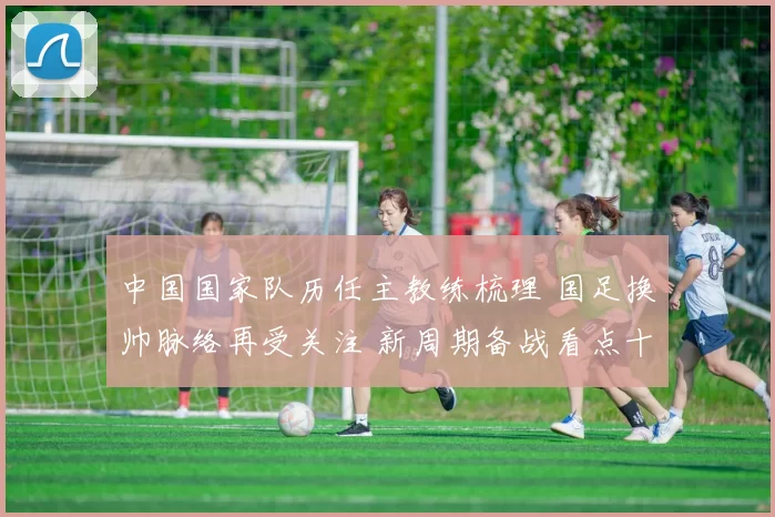 中国国家队历任主教练梳理 国足换帅脉络再受关注 新周期备战看点十足