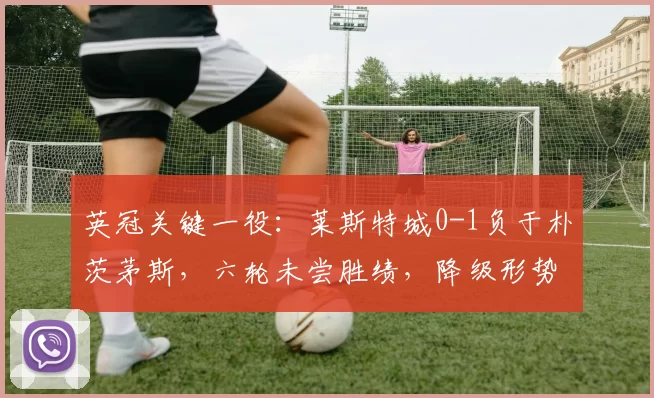 英冠关键一役：莱斯特城0-1负于朴茨茅斯，六轮未尝胜绩，降级形势严峻_积分_状态_赛季