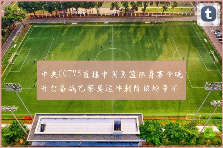 中央CCTV5直播中国男篮热身赛今晚开打备战巴黎奥运冲刺阶段纷争不断