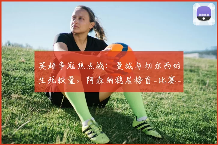 英超争冠焦点战：曼城与切尔西的生死较量，阿森纳稳居榜首_比赛_哈兰德_欧冠