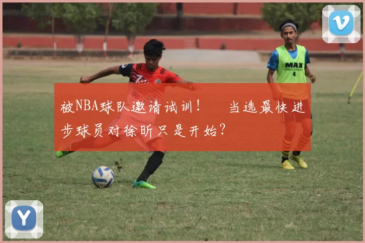 被NBA球队邀请试训！​当选最快进步球员对徐昕只是开始？