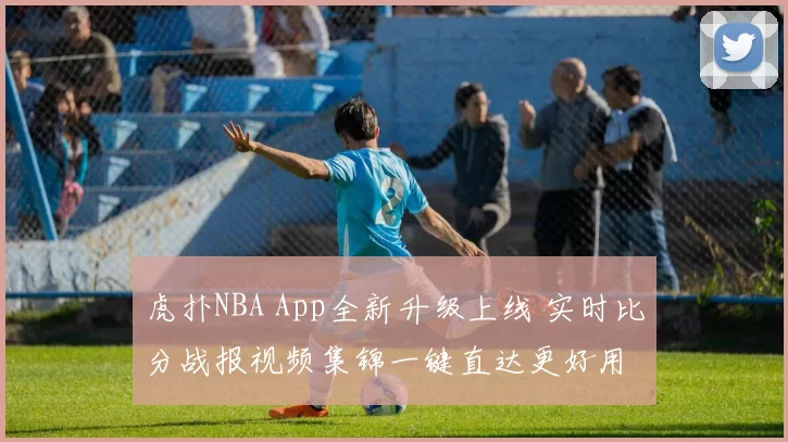 虎扑NBA App全新升级上线 实时比分战报视频集锦一键直达更好用