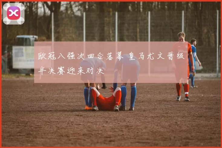 欧冠八强次回合落幕 皇马尤文晋级半决赛迎来对决