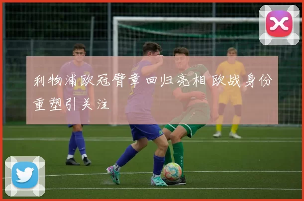 利物浦欧冠臂章回归亮相 欧战身份重塑引关注