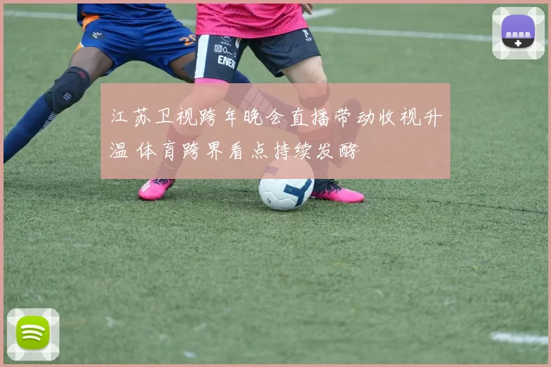 江苏卫视跨年晚会直播带动收视升温 体育跨界看点持续发酵