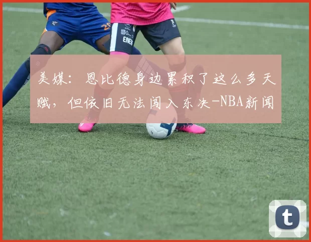 美媒：恩比德身边累积了这么多天赋，但依旧无法闯入东决-NBA新闻