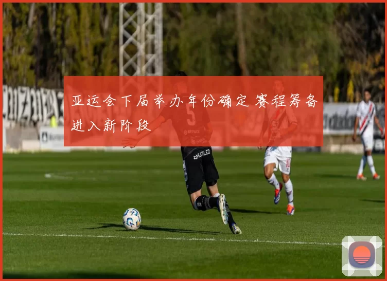 亚运会下届举办年份确定 赛程筹备进入新阶段