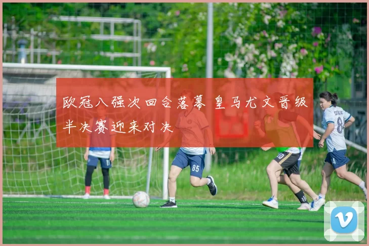 欧冠八强次回合落幕 皇马尤文晋级半决赛迎来对决