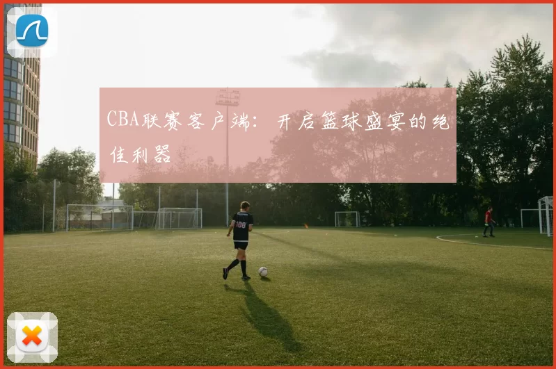 CBA联赛客户端：开启篮球盛宴的绝佳利器