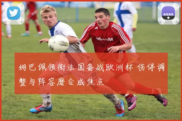 姆巴佩领衔法国备战欧洲杯 伤停调整与阵容磨合成焦点