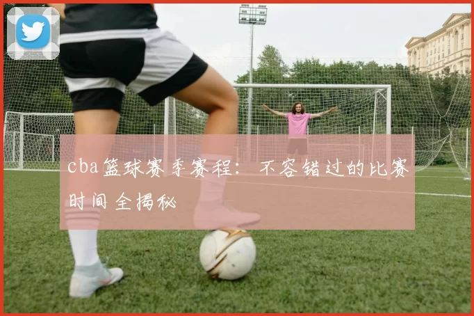 cba篮球赛季赛程:不容错过的比赛时间全揭秘