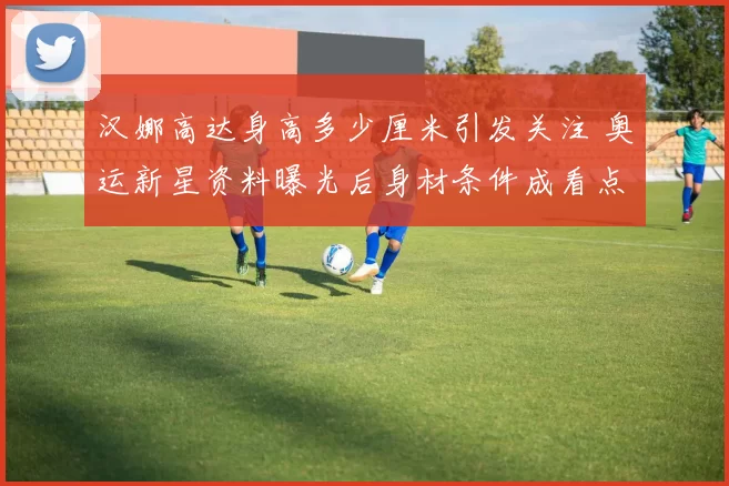 汉娜高达身高多少厘米引发关注 奥运新星资料曝光后身材条件成看点