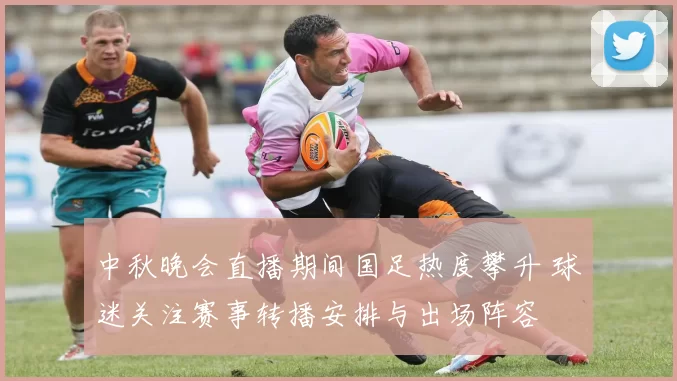 中秋晚会直播期间国足热度攀升 球迷关注赛事转播安排与出场阵容