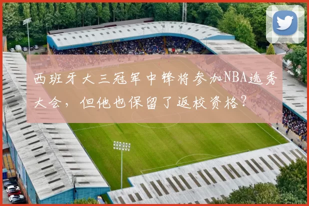 西班牙大三冠军中锋将参加NBA选秀大会，但他也保留了返校资格？