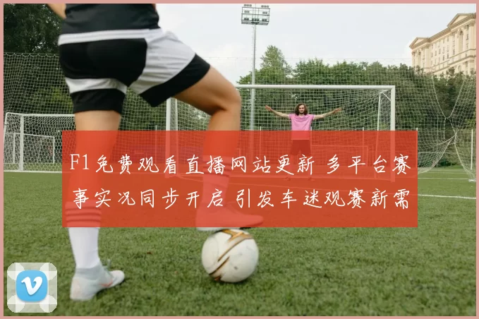 F1免费观看直播网站更新 多平台赛事实况同步开启 引发车迷观赛新需求