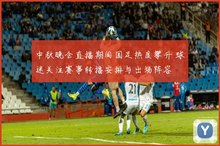 中秋晚会直播期间国足热度攀升 球迷关注赛事转播安排与出场阵容