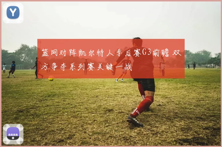 篮网对阵凯尔特人季后赛G3前瞻 双方争夺系列赛关键一战