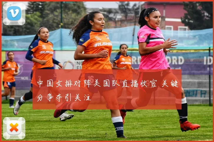 中国女排对阵美国队直播收官 关键分争夺引关注