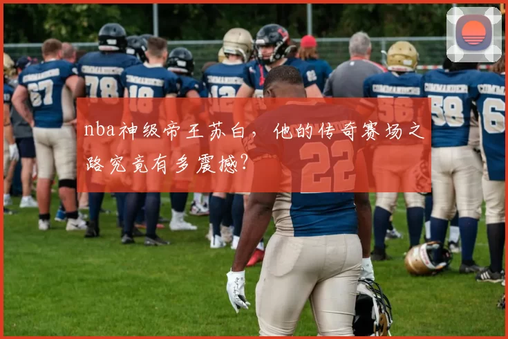 nba神级帝王苏白，他的传奇赛场之路究竟有多震撼？