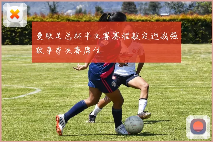 曼联足总杯半决赛赛程敲定迎战强敌争夺决赛席位
