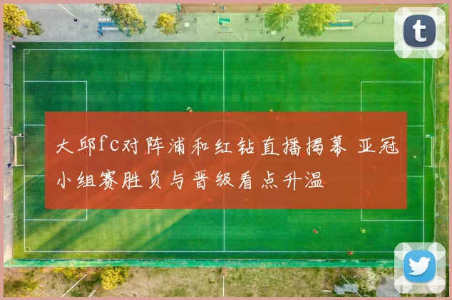 大邱fc对阵浦和红钻直播揭幕 亚冠小组赛胜负与晋级看点升温