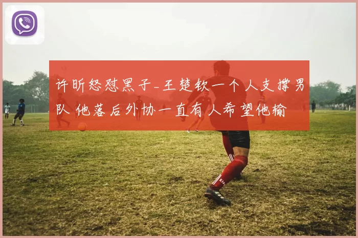 许昕怒怼黑子_王楚钦一个人支撑男队 他落后外协一直有人希望他输