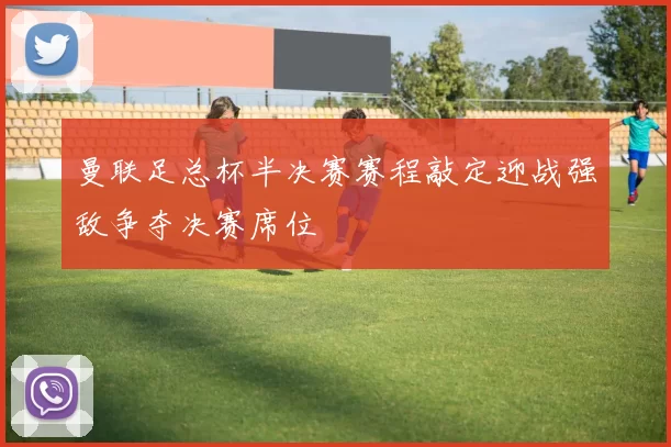 曼联足总杯半决赛赛程敲定迎战强敌争夺决赛席位