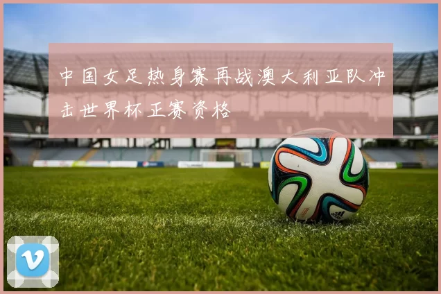 中国女足热身赛再战澳大利亚队冲击世界杯正赛资格