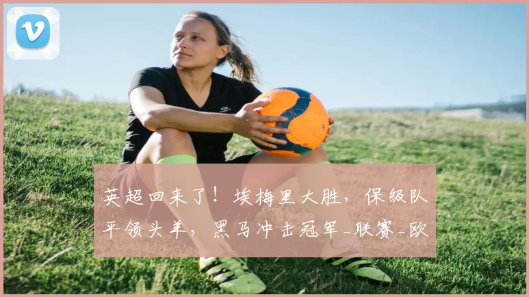 英超回来了！埃梅里大胜，保级队平领头羊，黑马冲击冠军_联赛_欧协_实力