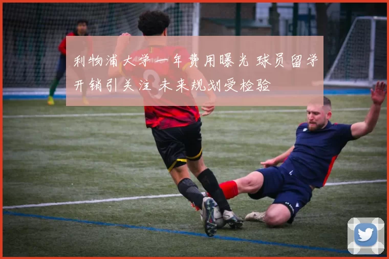 利物浦大学一年费用曝光 球员留学开销引关注 未来规划受检验