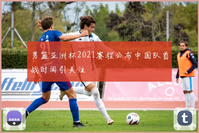 男篮亚洲杯2021赛程公布中国队首战时间引关注