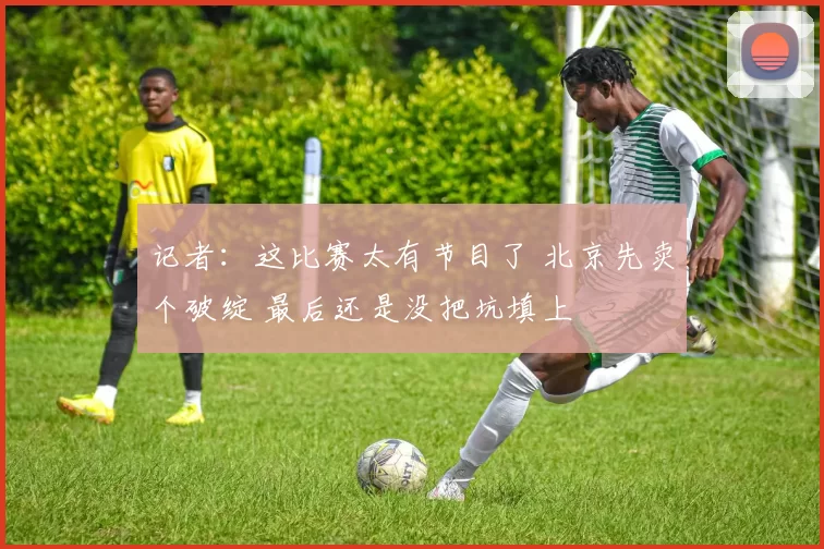 记者：这比赛太有节目了 北京先卖个破绽 最后还是没把坑填上
