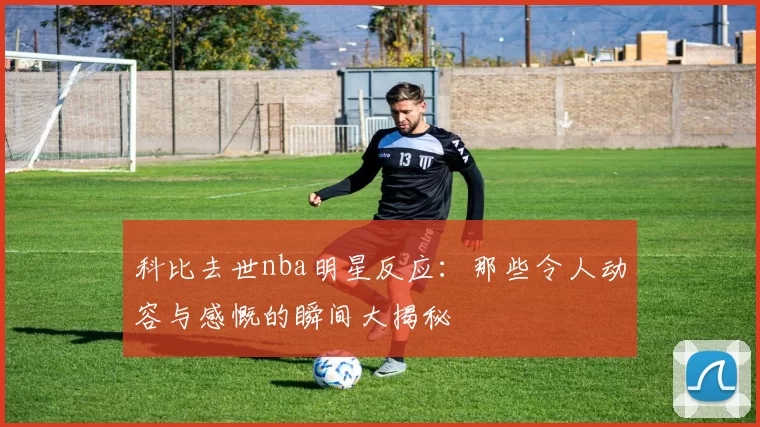 科比去世nba明星反应:那些令人动容与感慨的瞬间大揭秘
