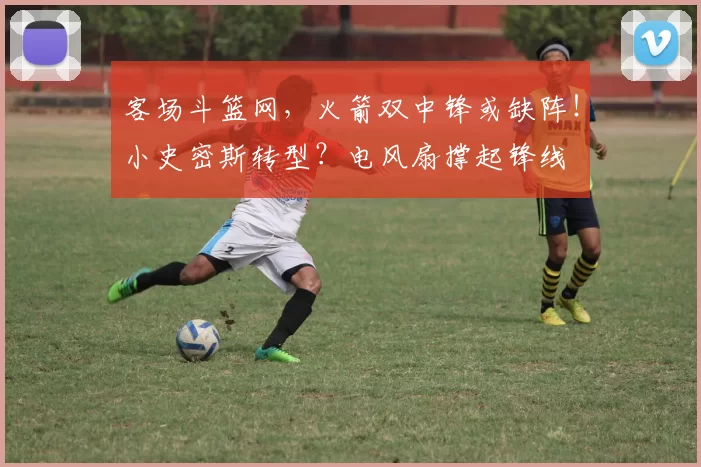 客场斗篮网,火箭双中锋或缺阵!小史密斯转型?电风扇撑起锋线