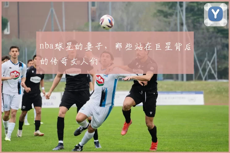 nba球星的妻子,那些站在巨星背后的传奇女人们