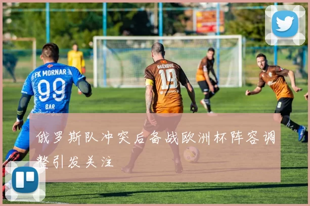 俄罗斯队冲突后备战欧洲杯阵容调整引发关注