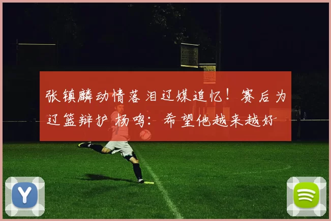 张镇麟动情落泪辽媒追忆！赛后为辽篮辩护 杨鸣：希望他越来越好